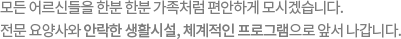 모든 어르신들을 한분 한분 가족처럼 편안하게 모시겠습니다. 전문 요양사와 안락한 생활시설, 체계적인 프로그램으로 앞서 나갑니다.